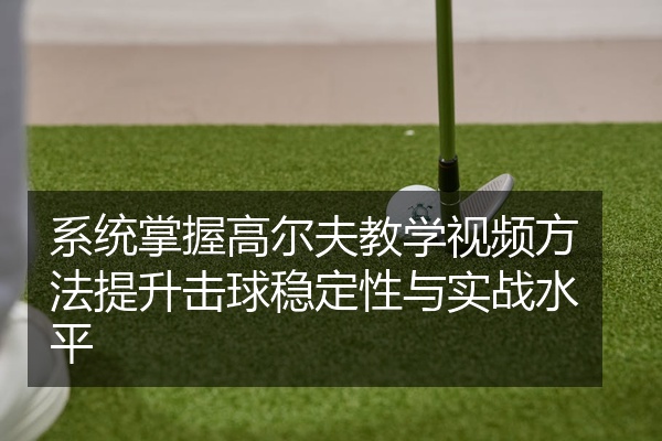 系统掌握高尔夫教学视频方法提升击球稳定性与实战水平