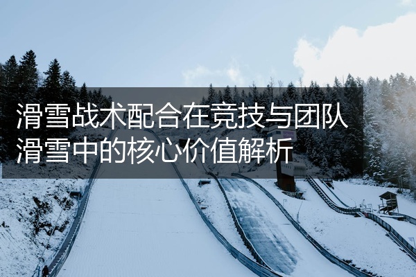 滑雪战术配合在竞技与团队滑雪中的核心价值解析